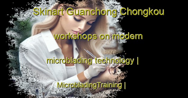 Skinart Guanchong Chongkou workshops on modern microblading technology | MicrobladingTraining | MicrobladingClasses | SkinartTraining-China